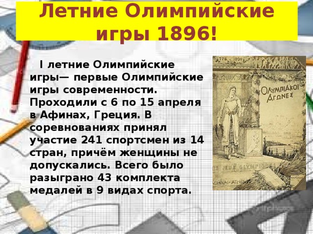 Летние Олимпийские игры 1896!  I летние Олимпийские игры— первые Олимпийские игры современности. Проходили с 6 по 15 апреля в Афинах, Греция. В соревнованиях принял участие 241 спортсмен из 14 стран, причём женщины не допускались. Всего было разыграно 43 комплекта медалей в 9 видах спорта. 