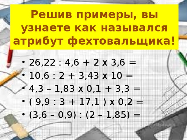 Решив примеры, вы узнаете как назывался атрибут фехтовальщика! 26,22 : 4,6 + 2 x 3,6 = 10,6 : 2 + 3,43 x 10 = 4,3 – 1,83 x 0,1 + 3,3 = ( 9,9 : 3 + 17,1 ) x 0,2 = (3,6 – 0,9) : (2 – 1,85) = 