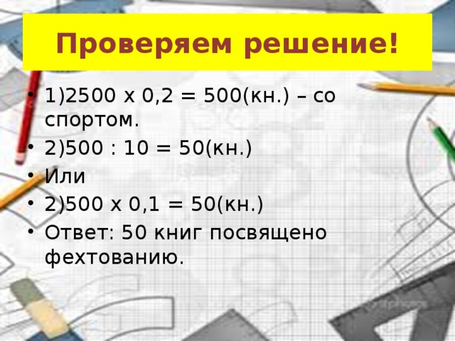 Проверяем решение! 1)2500 x 0,2 = 500(кн.) – со спортом. 2)500 : 10 = 50(кн.) Или 2)500 x 0,1 = 50(кн.) Ответ: 50 книг посвящено фехтованию. 