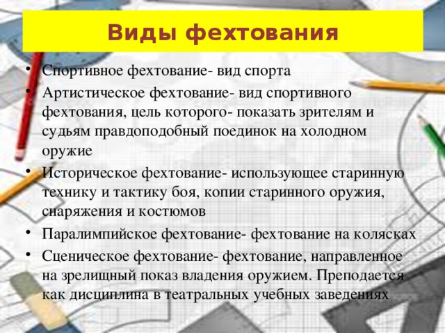 Виды фехтования Спортивное фехтование- вид спорта Артистическое фехтование- вид спортивного фехтования, цель которого- показать зрителям и судьям правдоподобный поединок на холодном оружие Историческое фехтование- использующее старинную технику и тактику боя, копии старинного оружия, снаряжения и костюмов Паралимпийское фехтование- фехтование на колясках Сценическое фехтование- фехтование, направленное на зрелищный показ владения оружием. Преподается как дисциплина в театральных учебных заведениях 