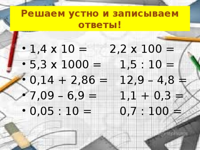 Решаем устно и записываем ответы! 1,4 x 10 =    2,2 x 100 = 5,3 x 1000 =   1,5 : 10 = 0,14 + 2,86 =   12,9 – 4,8 = 7,09 – 6,9 =    1,1 + 0,3 = 0,05 : 10 =    0,7 : 100 = 