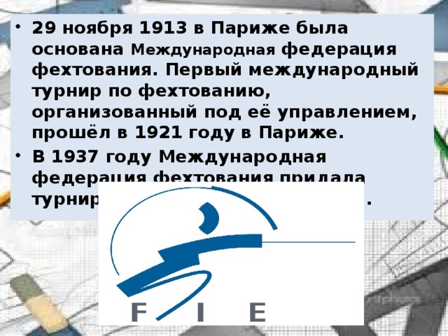 29 ноября 1913 в Париже была основана  Международная федерация фехтования. Первый международный турнир по фехтованию, организованный под её управлением, прошёл в 1921 году в Париже. В 1937 году Международная федерация фехтования придала турниру статус чемпионата мира. 