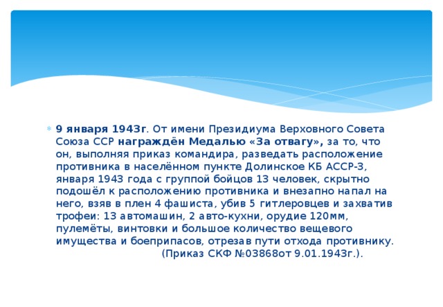 9 января 1943г . От имени Президиума Верховного Совета Союза ССР награждён Медалью «За отвагу», за то, что он, выполняя приказ командира, разведать расположение противника в населённом пункте Долинское КБ АССР-3, января 1943 года с группой бойцов 13 человек, скрытно подошёл к расположению противника и внезапно напал на него, взяв в плен 4 фашиста, убив 5 гитлеровцев и захватив трофеи: 13 автомашин, 2 авто-кухни, орудие 120мм, пулемёты, винтовки и большое количество вещевого имущества и боеприпасов, отрезав пути отхода противнику.   (Приказ СКФ №03868от 9.01.1943г.). 