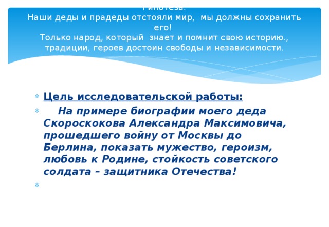 Гипотеза.  Наши деды и прадеды отстояли мир, мы должны сохранить его!  Только народ, который знает и помнит свою историю., традиции, героев достоин свободы и независимости.   Цель исследовательской работы:  На примере биографии моего деда Скороскокова Александра Максимовича, прошедшего войну от Москвы до Берлина, показать мужество, героизм, любовь к Родине, стойкость советского солдата – защитника Отечества!   