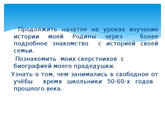    Продолжить начатое на уроках изучение истории моей Родины через более подробное знакомство с историей своей семьи.  Познакомить моих сверстников с биографией моего прадедушки.  Узнать о том, чем занимались в свободное от учёбы время школьники 50-60-х годов прошлого века. 