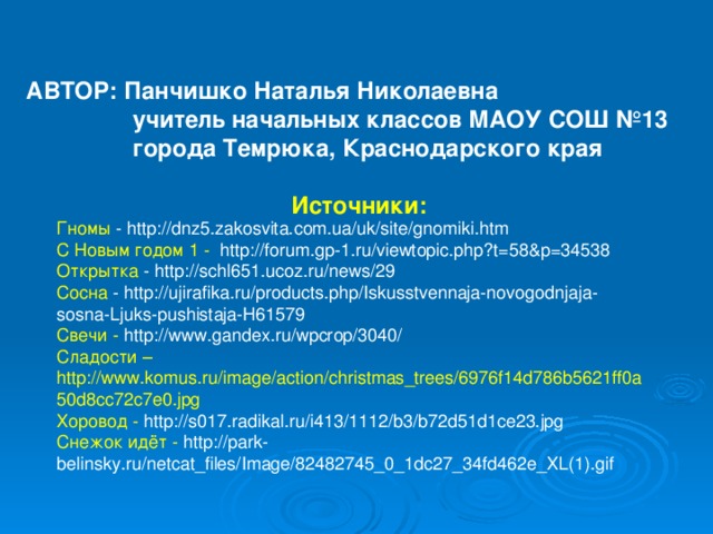 АВТОР: Панчишко Наталья Николаевна  учитель начальных классов МАОУ СОШ №13  города Темрюка, Краснодарского края  Источники: Гномы - http://dnz5.zakosvita.com.ua/uk/site/gnomiki.htm С Новым годом 1 -  http://forum.gp-1.ru/viewtopic.php?t=58&p=34538 Открытка - http://schl651.ucoz.ru/news/29 Сосна - http://ujirafika.ru/products.php/Iskusstvennaja-novogodnjaja-sosna-Ljuks-pushistaja-H61579 Свечи - http://www.gandex.ru/wpcrop/3040/ Сладости – http://www.komus.ru/image/action/christmas_trees/6976f14d786b5621ff0a50d8cc72c7e0.jpg Хоровод - http://s017.radikal.ru/i413/1112/b3/b72d51d1ce23.jpg Снежок идёт - http://park-belinsky.ru/netcat_files/Image/82482745_0_1dc27_34fd462e_XL(1).gif 