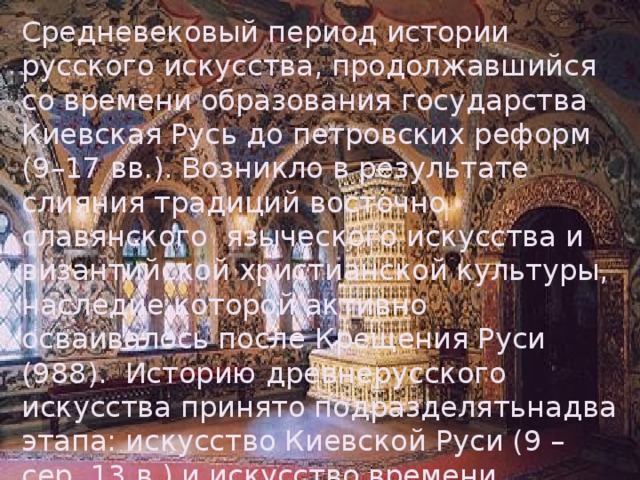 Средневековый период истории русского искусства, продолжавшийся со времени образования государства Киевская Русь до петровских реформ (9–17 вв.). Возникло в результате слияния традиций восточно славянского языческого искусства и византийской христианской культуры, наследие которой активно осваивалось после Крещения Руси (988). Историю древнерусского искусства принято подразделятьнадва этапа: искусство Киевской Руси (9 – сер. 13 в.) и искусство времени формирования Московского государства (14–17 вв.). 