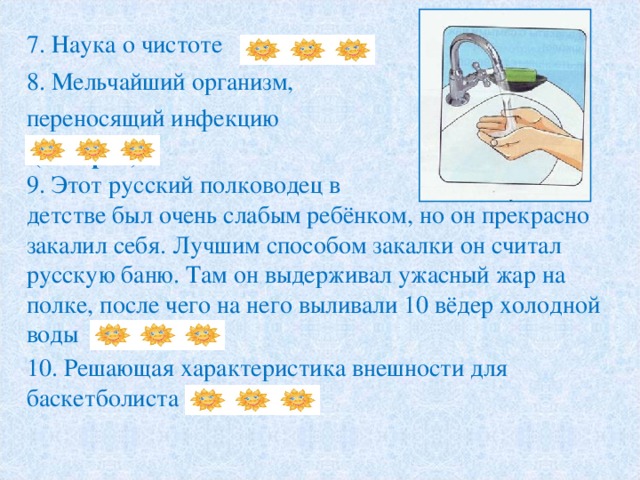 7. Наука о чистоте   ( Гигиена ) 8. Мельчайший организм, переносящий инфекцию  ( Микроб) 9. Этот русский полководец в детстве был очень слабым ребёнком, но он прекрасно закалил себя. Лучшим способом закалки он считал русскую баню. Там он выдерживал ужасный жар на полке, после чего на него выливали 10 вёдер холодной воды  ( Суворов)   10. Решающая характеристика внешности для баскетболиста ( рост ) 