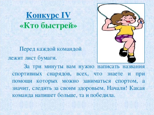 Конкурс І V  «Кто быстрей»  Перед каждой командой  лежит лист бумаги.  За три минуты вам нужно написать названия спортивных снарядов, всех, что знаете и при помощи которых можно заниматься спортом, а значит, следить за своим здоровьем. Начали! Какая команда напишет больше, та и победила. 