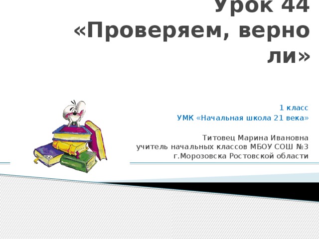   Урок 44  «Проверяем, верно ли»  1 класс УМК «Начальная школа 21 века»  Титовец Марина Ивановна  учитель начальных классов МБОУ СОШ №3  г.Морозовска Ростовской области 