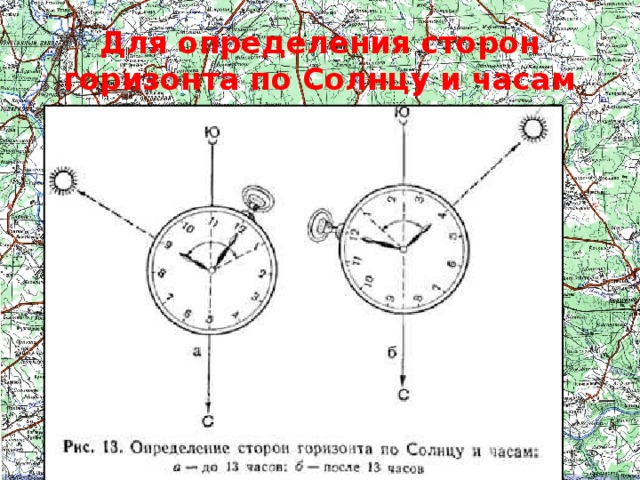 Для определения сторон горизонта по Солнцу и часам Для более точного определения сторон горизонта по Солнцу используются  наручные часы . В горизонтальном положении они устанавливаются так, чтобы часовая стрелка была направлена на Солнце. Угол между часовой стрелкой и направлением на цифру 1 на циферблате часов делится пополам прямой линией, которая указывает направление на юг. До полудня надо делить пополам ту дугу (угол), которую стрелка должна пройти до 13.00 (рис. 13, а), а после полудня-ту дугу, которую она прошла после 13.00 (рис. 13,6).  