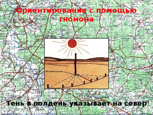 Ориентирование с помощью гномона Местный полдень определяют с помощью шеста длиной 1 - 1,5 м и нескольких колышков. Шест втыкают в землю строго вертикально (это легко проверить самым простейшим отвесом), а затем, по мере приближения солнца к зениту, отмечают колышками край тени, отбрасываемой шестом.    Тень, перемещаясь, постепенно укорачивается, и тот момент, когда она стала самой короткой, и есть местный полдень, т. е. прохождение солнца через данный меридиан  (см. рисунок) . Теперь остается только записать показания часов и произвести несложный расчет.  Тень в полдень указывает на север !  