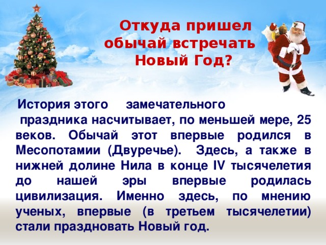  Откуда пришел  обычай встречать  Новый Год?  История этого замечательного  праздника насчитывает, по меньшей мере, 25 веков. Обычай этот впервые родился в Месопотамии (Двуречье). Здесь, а также в нижней долине Нила в конце IV тысячелетия до нашей эры впервые родилась цивилизация. Именно здесь, по мнению ученых, впервые (в третьем тысячелетии) стали праздновать Новый год. 