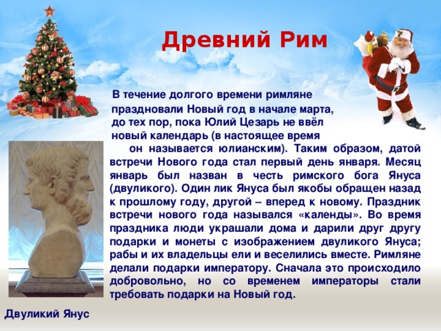  Древний Рим  В течение долгого времени римляне  праздновали Новый год в начале марта,  до тех пор, пока Юлий Цезарь не ввёл  новый календарь (в настоящее время  он называется юлианским). Таким образом, датой встречи Нового года стал первый день января. Месяц январь был назван в честь римского бога Януса (двуликого). Один лик Януса был якобы обращен назад к прошлому году, другой – вперед к новому. Праздник встречи нового года назывался «календы». Во время праздника люди украшали дома и дарили друг другу подарки и монеты с изображением двуликого Януса; рабы и их владельцы ели и веселились вместе. Римляне делали подарки императору. Сначала это происходило добровольно, но со временем императоры стали требовать подарки на Новый год.  Двуликий Янус 