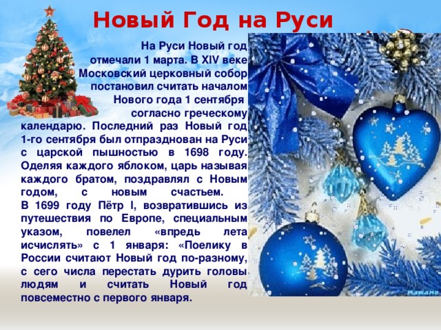  Новый Год на Руси  На Руси Новый год  отмечали 1 марта. В XIV веке  Московский церковный собор  постановил считать началом  Нового года 1 сентября  согласно греческому календарю. Последний раз Новый год 1-го сентября был отпразднован на Руси с царской пышностью в 1698 году. Оделяя каждого яблоком, царь называя каждого братом, поздравлял с Новым годом, с новым счастьем.  В 1699 году Пётр I, возвратившись из путешествия по Европе, специальным указом, повелел «впредь лета исчислять» с 1 января: «Поелику в России считают Новый год по-разному, с сего числа перестать дурить головы людям и считать Новый год повсеместно с первого января.  