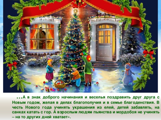  … А в знак доброго начинания и веселья поздравить друг друга с Новым годом, желая в делах благополучия и в семье благоденствия. В честь Нового года учинять украшения из елей, детей забавлять, на санках катать с гор. А взрослым людям пьянства и мордобоя не учинять – на то других дней хватает».  