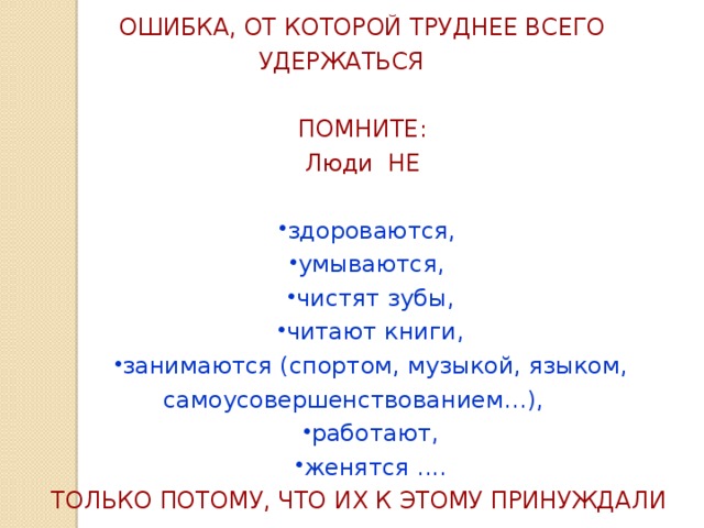 ОШИБКА, ОТ КОТОРОЙ ТРУДНЕЕ ВСЕГО УДЕРЖАТЬСЯ ПОМНИТЕ: Люди НЕ здороваются, умываются, чистят зубы, читают книги, занимаются (спортом, музыкой, языком, самоусовершенствованием…), работают, женятся .... ТОЛЬКО ПОТОМУ, ЧТО ИХ К ЭТОМУ ПРИНУЖДАЛИ 