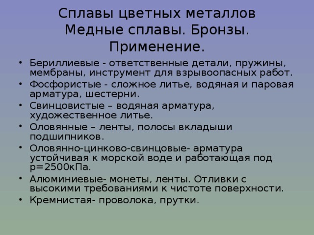 Сплавы цветных металлов  Медные сплавы. Бронзы. Применение. Бериллиевые - ответственные детали, пружины, мембраны, инструмент для взрывоопасных работ. Фосфористые - сложное литье, водяная и паровая арматура, шестерни. Свинцовистые – водяная арматура, художественное литье. Оловянные – ленты, полосы вкладыши подшипников. Оловянно-цинково-свинцовые- арматура устойчивая к морской воде и работающая под p =2500кПа. Алюминиевые- монеты, ленты. Отливки с высокими требованиями к чистоте поверхности. Кремнистая- проволока, прутки.    