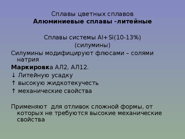 Сплавы цветных сплавов  Алюминиевые сплавы -литейные Сплавы системы Al+Si (10-13%) (силумины) Силумины модифицируют флюсами – солями натрия Маркировк а АЛ2, АЛ12. ↓ Литейную усадку ↑ высокую жидкотекучесть ↑ механические свойства Применяют для отливок сложной формы, от которых не требуются высокие механические свойства 