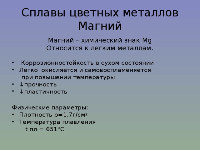 Сплавы цветных металлов  Магний Магний – химический знак Mg Относится к легким металлам.  Коррозионностойкость  в сухом состоянии Легко окисляется и самовоспламеняется  при повышении температуры ↓ прочность ↓ пластичность  Физические параметры: Плотность ρ =1,7г/см 3 Температура плавления  t пл = 651°С 