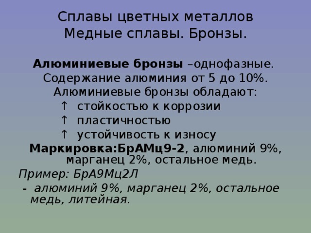 Сплавы цветных металлов  Медные сплавы. Бронзы. Алюминиевые бронзы –однофазные. Содержание алюминия от 5 до 10%. Алюминиевые бронзы обладают: ↑ стойкостью к коррозии ↑ пластичностью ↑ устойчивость к износу Маркировка:БрАМц9-2 , алюминий 9%, марганец 2%, остальное медь. Пример: БрА9Мц2Л  - алюминий 9%, марганец 2%, остальное медь, литейная. 