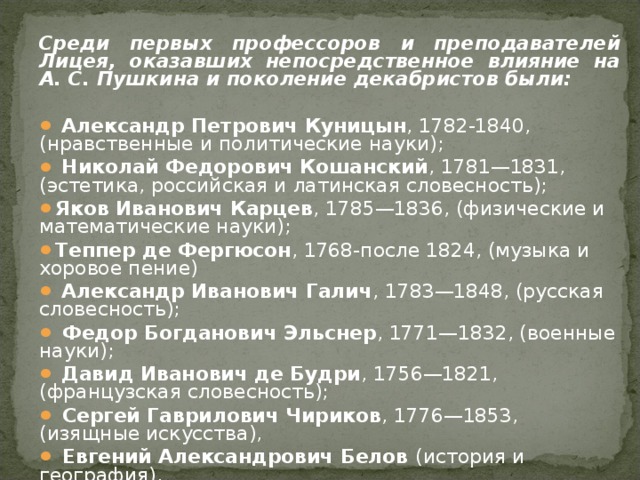 Среди первых профессоров и преподавателей Лицея, оказавших непосредственное влияние на А. С. Пушкина и поколение декабристов были:   Александр Петрович Куницын , 1782-1840, (нравственные и политические науки);  Николай Федорович Кошанский , 1781—1831, (эстетика, российская и латинская словесность); Яков Иванович Карцев , 1785—1836, (физические и математические науки); Теппер де Фергюсон , 1768-после 1824, (музыка и хоровое пение)  Александр Иванович Галич , 1783—1848, (русская словесность);  Федор Богданович Эльснер , 1771—1832, (военные науки);  Давид Иванович де Будри , 1756—1821, (французская словесность);  Сергей Гаврилович Чириков , 1776—1853, (изящные искусства),  Евгений Александрович Белов (история и география). 