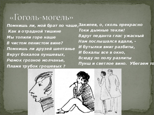 Закипев, о, сколь прекрасно Токи дымные текли! Вдруг педанта глас ужасный Нам послышался вдали, - И бутылки вмиг разбиты, И бокалы все в окно, Всюду по полу разлиты Пунш и светлое вино. Убегаем торопливо... Помнишь ли, мой брат по чаше,  Как в отрадной тишине Мы топили горе наше В чистом пенистом вине? Помнишь ли друзей шептанье Вкруг бокалов пуншевых, Рюмок грозное молчанье, Пламя трубок грошевых ? 