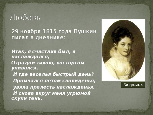 29 ноября 1815 года Пушкин писал в дневнике: Итак, я счастлив был, я наслаждался, Отрадой тихою, восторгом упивался,  И где веселья быстрый день?  Промчался летом сновиденья,  увяла прелесть наслажденья,  И снова вкруг меня угрюмой скуки тень. Бакунина 