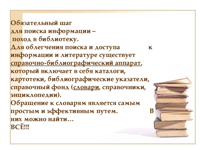 Обязательный шаг для поиска информации – поход в библиотеку. Для облегчения поиска и доступа к информации и литературе существует справочно-библиографический аппарат , который включает в себя каталоги, картотеки, библиографические указатели, справочный фонд ( словари , справочники, энциклопедии). Обращение к словарям является самым простым и эффективным путем. В них можно найти… ВСЁ!!! 