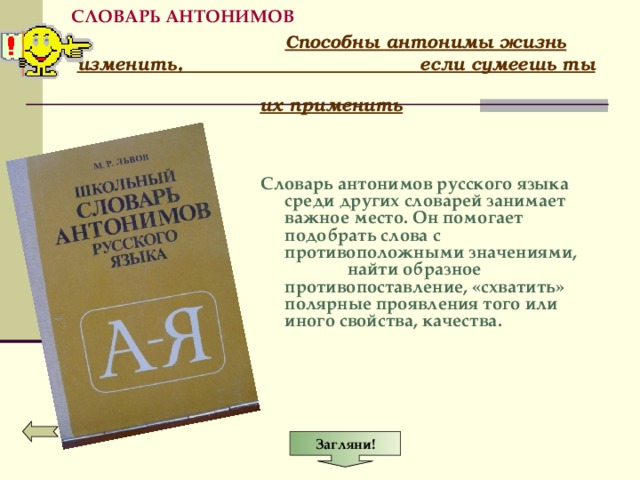 Загляни! СЛОВАРЬ АНТОНИМОВ  Способны антонимы жизнь изменить, если сумеешь ты их применить    Словарь антонимов русского языка среди других словарей занимает важное место. Он помогает подобрать слова с противоположными значениями, найти образное противопоставление, «схватить» полярные проявления того или иного свойства, качества.    