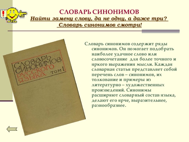 СЛОВАРЬ СИНОНИМОВ  Найти замену слову, да не одну, а даже три?  Словарь синонимов смотри!  Словарь синонимов содержит ряды синонимов. Он помогает подобрать наиболее удачное слово или словосочетание для более точного и яркого выражения мысли. Каждая словарная статья представляет собой перечень слов – синонимов, их толкование и примеры из литературно – художественных произведений.  Синонимы расширяют словарный состав языка, делают его ярче, выразительнее, разнообразнее.   