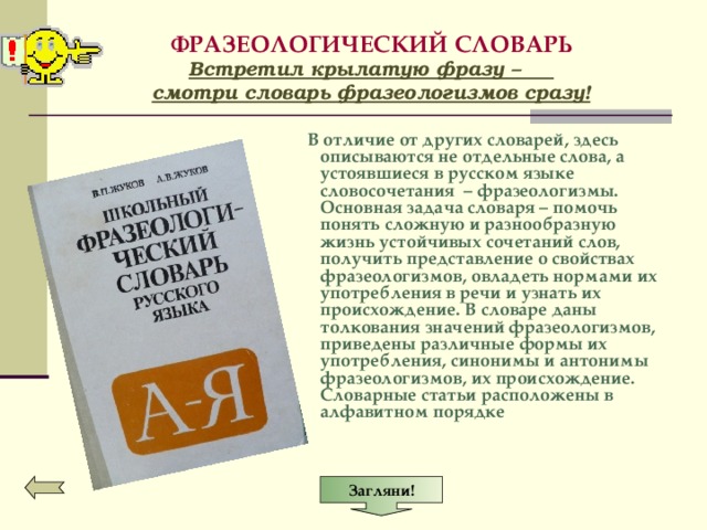 Загляни! ФРАЗЕОЛОГИЧЕСКИЙ СЛОВАРЬ  Встретил крылатую фразу –  смотри словарь фразеологизмов сразу!  В отличие от других словарей, здесь описываются не отдельные слова, а устоявшиеся в русском языке словосочетания – фразеологизмы. Основная задача словаря – помочь понять сложную и разнообразную жизнь устойчивых сочетаний слов, получить представление о свойствах фразеологизмов, овладеть нормами их употребления в речи и узнать их происхождение. В словаре даны толкования значений фразеологизмов, приведены различные формы их употребления, синонимы и антонимы фразеологизмов, их происхождение. Словарные статьи расположены в алфавитном порядке 