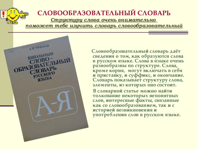 СЛОВООБРАЗОВАТЕЛЬНЫЙ СЛОВАРЬ  Структуру слова очень внимательно  поможет тебе изучить словарь словообразовательный    Словообразовательный словарь даёт сведения о том, как образуются слова в русском языке. Слова в языке очень разнообразны по структуре. Слова, кроме корня, могут включать в себя и приставку, и суффикс, и окончание. Словарь показывает структуру слова, элементы, из которых оно состоит.  В словарной статье можно найти толкование некоторых непонятных слов, интересные факты, связанные как со словообразованием, так и с историей возникновения и употребления слов в русском языке.   