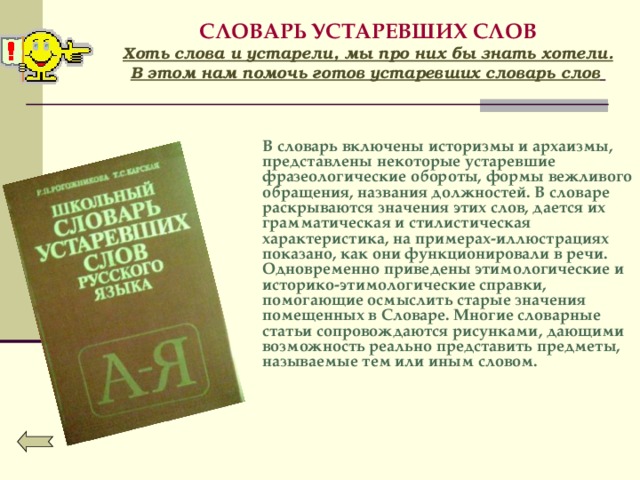 СЛОВАРЬ УСТАРЕВШИХ СЛОВ  Хоть слова и устарели, мы про них бы знать хотели.  В этом нам помочь готов устаревших словарь слов    В словарь включены историзмы и архаизмы, представлены некоторые устаревшие фразеологические обороты, формы вежливого обращения, названия должностей. В словаре раскрываются значения этих слов, дается их грамматическая и стилистическая характеристика, на примерах-иллюстрациях показано, как они функционировали в речи. Одновременно приведены этимологические и историко-этимологические справки, помогающие осмыслить старые значения помещенных в Словаре. Многие словарные статьи сопровождаются рисунками, дающими возможность реально представить предметы, называемые тем или иным словом.   