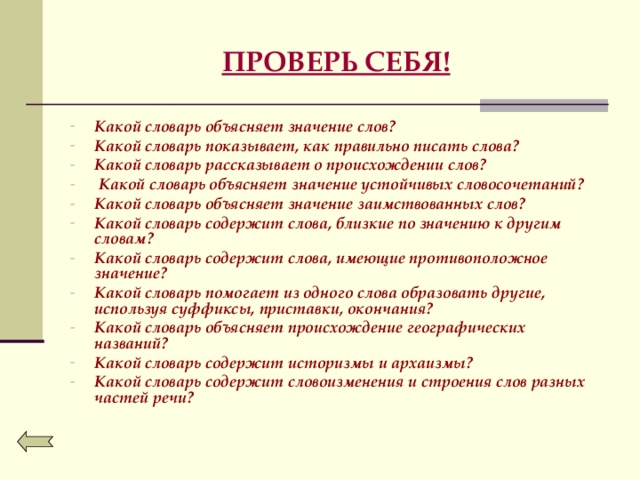ПРОВЕРЬ СЕБЯ! Какой словарь объясняет значение слов? Какой словарь показывает, как правильно писать слова? Какой словарь рассказывает о происхождении слов?  Какой словарь объясняет значение устойчивых словосочетаний? Какой словарь объясняет значение заимствованных слов? Какой словарь содержит слова, близкие по значению к другим словам? Какой словарь содержит слова, имеющие противоположное значение? Какой словарь помогает из одного слова образовать другие, используя суффиксы, приставки, окончания? Какой словарь объясняет происхождение географических названий? Какой словарь содержит историзмы и архаизмы? Какой словарь содержит словоизменения и строения слов разных частей речи?   