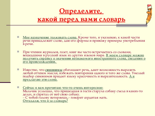 Определите,  какой перед вами словарь  . Мое назначение толковать слова.  Кроме того, я указываю, к какой части речи принадлежит слово, даю его формы и привожу примеры употребления в речи. При чтении журналов, газет, книг вы часто встречаетесь со словами, вошедшими в русский язык из других языков мира.  В моем словаре можно получить справку о значении незнакомого иностранного слова, сведения о его происхождении.  Известно, что  синонимы обогащают речь, дают возможность выразить любой оттенок мысли, избежать повторения одного и того же слова. Умелый подбор синонимов придает языку красочность и выразительность.  А я предлагаю эти слова. Сейчас я вам прочитаю что-то очень интересное:  Мальчик услышал, что пришедшая в гости старуха собаку съела в каких-то делах, и спрятал от неё свою собаку.  – С тобой голову потеряешь,– говорит сердитая мать.  Отгадали, что я за словарь?   