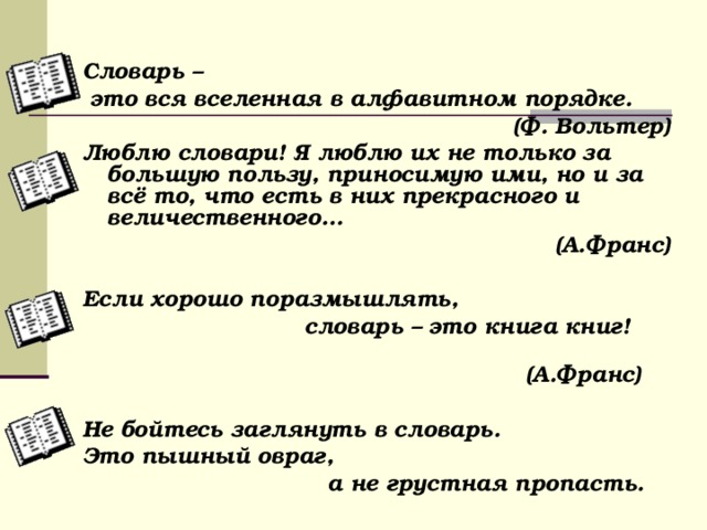  Словарь –  это вся вселенная в алфавитном порядке. (Ф. Вольтер) Люблю словари! Я люблю их не только за большую пользу, приносимую ими, но и за всё то, что есть в них прекрасного и величественного… (А.Франс)  Если хорошо поразмышлять,  словарь – это книга книг!  (А.Франс)  Не бойтесь заглянуть в словарь. Это пышный овраг,  а не грустная пропасть.  