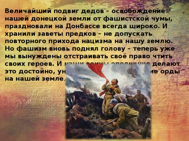 Величайший подвиг дедов – освобождение нашей донецкой земли от фашистской чумы, праздновали на Донбассе всегда широко. И хранили заветы предков – не допускать повторного прихода нацизма на нашу землю. Но фашизм вновь поднял голову – теперь уже мы вынуждены отстраивать своё право чтить своих героев. И наши воины ополчения делают это достойно, уничтожая фашиствующие орды на нашей земле . 