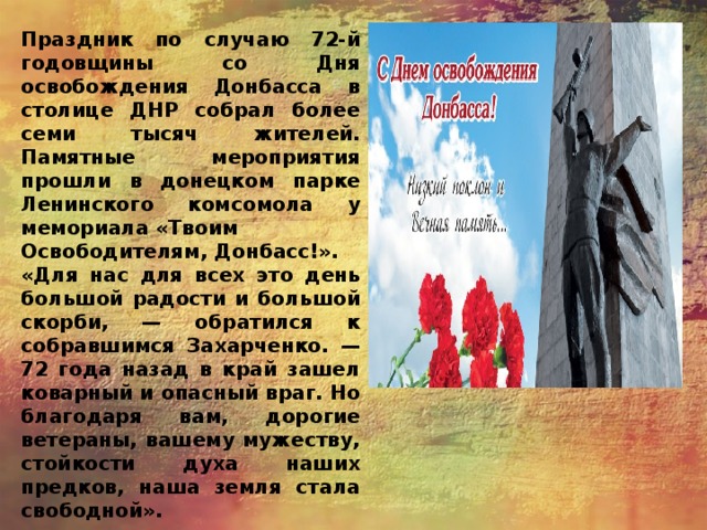 Праздник по случаю 72-й годовщины со Дня освобождения Донбасса в столице ДНР собрал более семи тысяч жителей. Памятные мероприятия прошли в донецком парке Ленинского комсомола у мемориала «Твоим Освободителям, Донбасс!». «Для нас для всех это день большой радости и большой скорби, — обратился к собравшимся Захарченко. — 72 года назад в край зашел коварный и опасный враг. Но благодаря вам, дорогие ветераны, вашему мужеству, стойкости духа наших предков, наша земля стала свободной». 