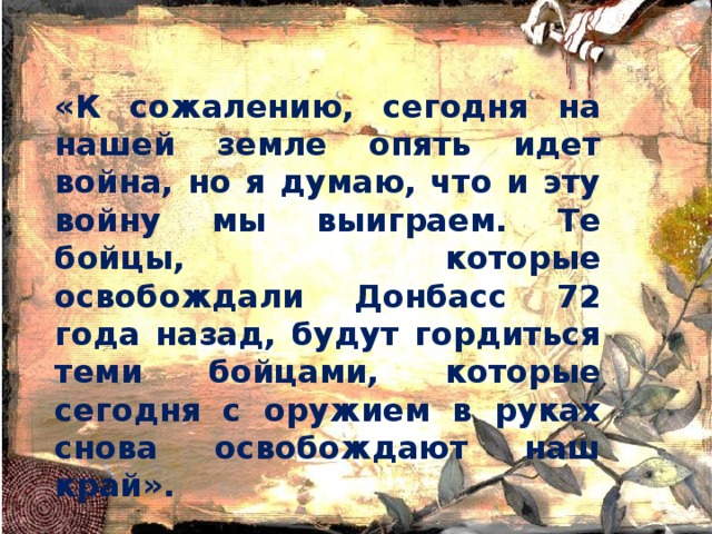 «К сожалению, сегодня на нашей земле опять идет война, но я думаю, что и эту войну мы выиграем. Те бойцы, которые освобождали Донбасс 72 года назад, будут гордиться теми бойцами, которые сегодня с оружием в руках снова освобождают наш край».  