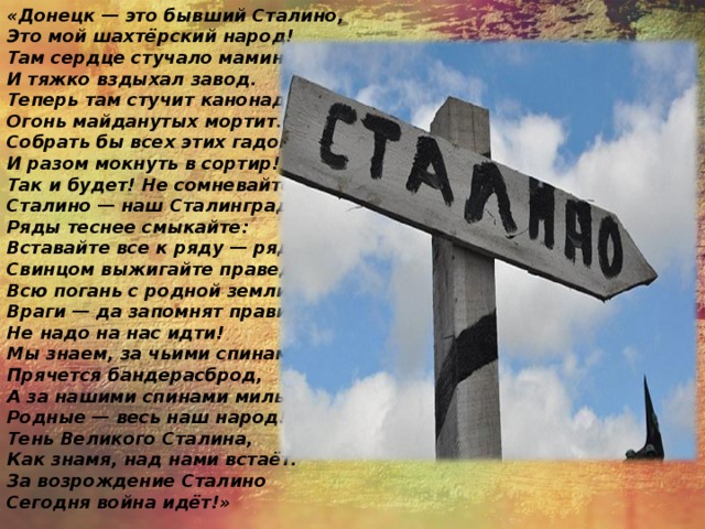«Донецк — это бывший Сталино,  Это мой шахтёрский народ!  Там сердце стучало мамино,  И тяжко вздыхал завод. Теперь там стучит канонада:  Огонь майданутых мортит.  Собрать бы всех этих гадов  И разом мокнуть в сортир! Так и будет! Не сомневайтесь!  Сталино — наш Сталинград!  Ряды теснее смыкайте:  Вставайте все к ряду — ряд! Свинцом выжигайте праведным  Всю погань с родной земли!  Враги — да запомнят правило:  Не надо на нас идти! Мы знаем, за чьими спинами  Прячется бандерасброд,  А за нашими спинами милые,  Родные — весь наш народ! Тень Великого Сталина,  Как знамя, над нами встаёт.  За возрождение Сталино  Сегодня война идёт!» 