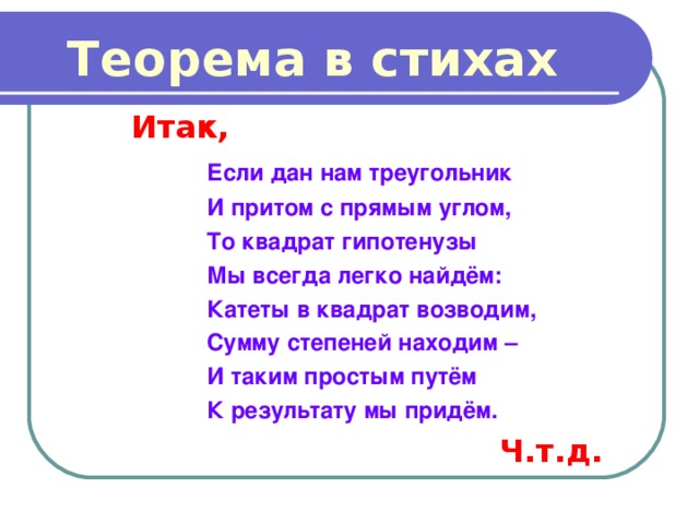 Теорема в стихах Итак,  Если дан нам треугольник  И притом с прямым углом,  То квадрат гипотенузы  Мы всегда легко найдём:  Катеты в квадрат возводим,  Сумму степеней находим –  И таким простым путём  К результату мы придём. Ч.т.д. 