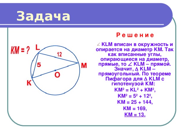 Задача Р е ш е н и е   KLM вписан в окружность и опирается на диаметр KM . Так как вписанные углы, опирающиеся на диаметр, прямые, то   KLM  прямой. Значит,   KLM – прямоугольный. По теореме Пифагора для   KLM с гипотенузой КМ: KM 2 = KL 2 + KM 2 , KM 2 = 5 2 + 12 2 , KM = 25 + 144 , KM = 169, KM = 13. 