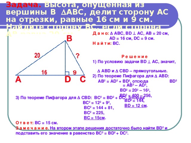 Задача.  Высота, опущенная из вершины В  АВС, делит сторону АС  на отрезки, равные 16 см  и  9 см. Найдите сторону ВС, если сторона АВ равна 20 см. Д а н о:   АВС, BD  АС, АВ = 20 см,  AD = 16 см, DC = 9 см. Н а й т и:  ВС.  Р е ш е н и е  1) По условию задачи BD  АС, значит,    ABD и   CBD – прямоугольные. 2) По теореме Пифагора для   ABD :  АВ 2 = AD 2 + BD 2 , отсюда BD 2 = AB 2 – AD 2 , BD 2 = 20 2 – 16 2 ,  BD 2 = 400 – 256,  BD 2 = 144,  BD = 12 см . 3) По теореме Пифагора для  С BD : ВС 2 = В D 2 + D С 2 , отсюда   BC 2 = 12 2 + 9 2 ,   BC 2 = 144 + 81,   BC 2 = 225,   BC = 15см .  О т в е т:  ВС = 15 см.  З а м е ч а н и е.  На втором этапе решения достаточно было найти BD 2 и подставить его значение в равенство ВС 2 = В D 2 + D С 2 . 