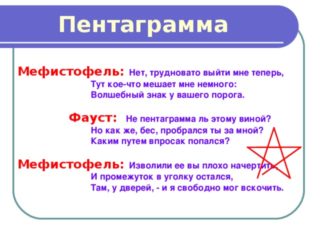 Пентаграмма Мефистофель: Нет, трудновато выйти мне теперь,  Тут кое-что мешает мне немного:  Волшебный знак у вашего порога.   Фауст:  Не пентаграмма ль этому виной?  Но как же, бес, пробрался ты за мной?  Каким путем впросак попался?  Мефистофель: Изволили ее вы плохо начертить,  И промежуток в уголку остался,  Там, у дверей, - и я свободно мог вскочить. 