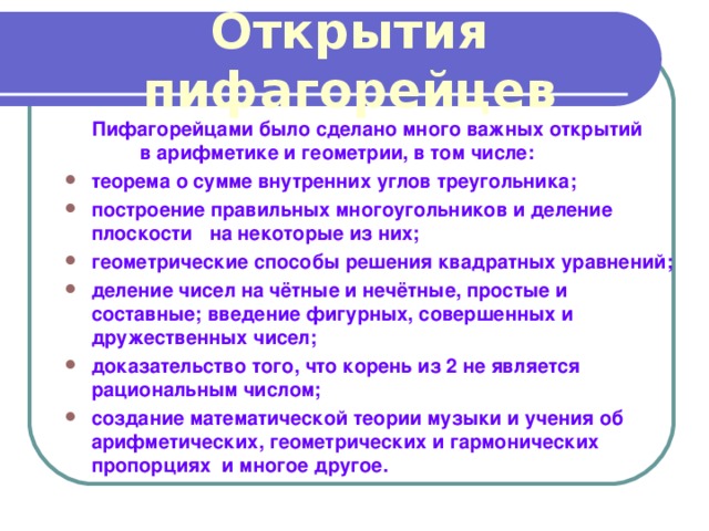 Открытия пифагорейцев  Пифагорейцами было сделано много важных открытий в арифметике и геометрии, в том числе: теорема о сумме внутренних углов треугольника; построение правильных многоугольников и деление плоскости на некоторые из них; геометрические способы решения квадратных уравнений; деление чисел на чётные и нечётные, простые и составные; введение фигурных, совершенных и дружественных чисел; доказательство того, что корень из 2 не является рациональным числом; создание математической теории музыки и учения об арифметических, геометрических и гармонических пропорциях и многое другое. 