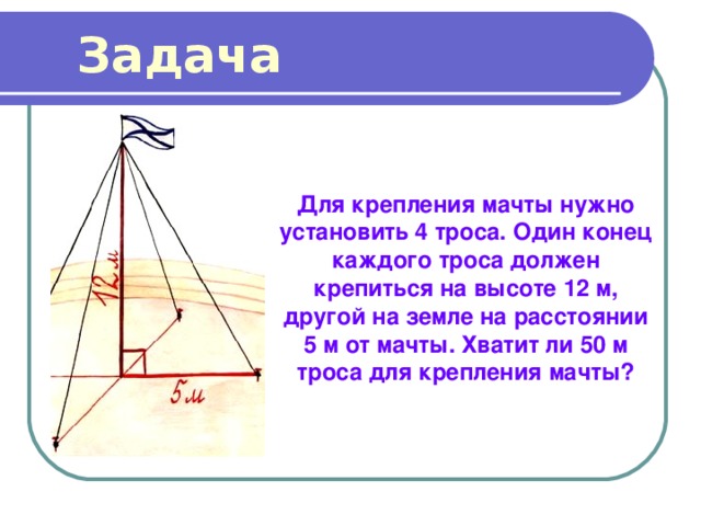 Задача Для крепления мачты нужно установить 4 троса. Один конец каждого троса должен крепиться на высоте 12 м, другой на земле на расстоянии 5 м от мачты. Хватит ли 50 м троса для крепления мачты? 