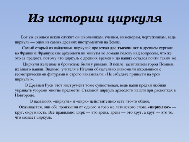 Из истории циркуля  Вот уж сколько веков служит он школьникам, ученым, инженерам, чертежникам, ведь циркуль — один из самых древних инструментов на Земле.  Самый старый из найденных циркулей пролежал две тысячи лет в древнем кургане во Франции. Французские археологи ни минуты не ломали голову над вопросом, что же это за предмет, потому что циркуль с древних времен и до наших остался почти таким же.  Циркули железные и бронзовые были у римлян. В пепле, засыпавшем город Помпеи, их много нашли. Видимо, учителя в Италии обязательно знакомили школьников с геометрическими фигурами и строго наказывали: «Не забудьте принести на урок циркуль!».  В Древней Руси этот инструмент тоже существовал, ведь наши предки любили украшать узорами многие пред­меты. Стальной циркуль археологи нашли при раскопках в Новгороде.  В названиях «циркуль» и «цирк» действительно есть что-то общее.  Оказывается, они оба произошли от одного и того же латинского слова «циркулюс» — круг, окружность. Все правильно: цирк — это арена, арена — это круг, а круг — это то, что создает циркуль. 