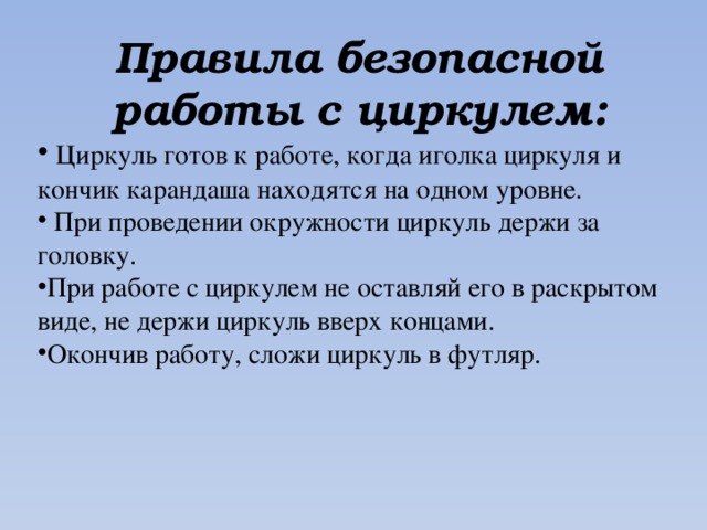 Правила безопасной работы с циркулем:  Циркуль готов к работе, когда иголка циркуля и кончик карандаша находятся на одном уровне.  При проведении окружности циркуль держи за головку. При работе с циркулем не оставляй его в раскрытом виде, не держи циркуль вверх концами. Окончив работу, сложи циркуль в футляр. 