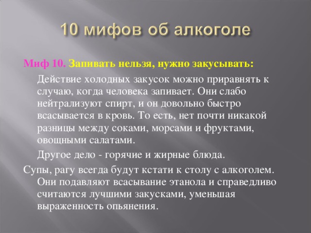 Миф 10. Запивать нельзя, нужно закусывать:  Действие холодных закусок можно приравнять к случаю, когда человека запивает. Они слабо нейтрализуют спирт, и он довольно быстро всасывается в кровь. То есть, нет почти никакой разницы между соками, морсами и фруктами, овощными салатами.  Другое дело - горячие и жирные блюда. Супы, рагу всегда будут кстати к столу с алкоголем. Они подавляют всасывание этанола и справедливо считаются лучшими закусками, уменьшая выраженность опьянения. 